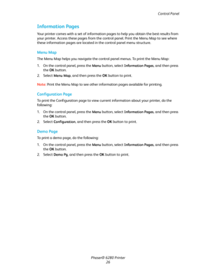 Page 26Control Panel
Phaser® 6280 Printer
26
Information Pages
Your printer comes with a set of information pages to help you obtain the best results from 
your printer. Access these pages from the control panel. Print the Menu Map to see where 
these information pages are located in the control panel menu structure.
Menu Map
The Menu Map helps you navigate the control panel menus. To print the Menu Map:
1. On the control panel, press the 
Menu button, select Information Pages, and then press 
the OK button.
2....