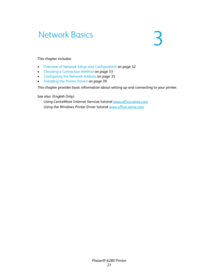 Page 31Phaser® 6280 Printer
31 This chapter includes:
•Overview of Network Setup and Configuration on page 32
•Choosing a Connection Method on page 33
•Configuring the Network Address on page 35
•Installing the Printer Drivers on page 39
This chapter provides basic information about setting up and connecting to your printer. 
See also: (English Only)
Using CentreWare Internet Services tutorial www.office.xerox.com
Using the Windows Printer Driver tutorial www.office.xerox.com
Network Basics
3
Downloaded From...