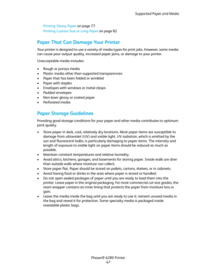 Page 47Supported Paper and Media
Phaser® 6280 Printer
47 Printing Glossy Paper on page 77
Printing Custom Size or Long Paper on page 82
Paper That Can Damage Your Printer
Your printer is designed to use a variety of media types for print jobs. However, some media 
can cause poor output quality, increased paper jams, or damage to your printer.
Unacceptable media includes:
• Rough or porous media
• Plastic media other than supported transparencies
• Paper that has been folded or wrinkled
•Paper with staples
•...