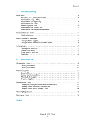 Page 6Contents
Phaser® 6280 Printer
6
7 Troubleshooting
Paper Jams . . . . . . . . . . . . . . . . . . . . . . . . . . . . . . . . . . . . . . . . . . . . . . . . . . . . . . . . . . . . . . . . . . . . . . .  116
Preventing and Clearing Paper Jams  . . . . . . . . . . . . . . . . . . . . . . . . . . . . . . . . . . . . . . . . .  116
Paper Jams in Tray 1 (MPT). . . . . . . . . . . . . . . . . . . . . . . . . . . . . . . . . . . . . . . . . . . . . . . . . .  117
Paper Jams in the Paper Tray . . . . . . . . ....