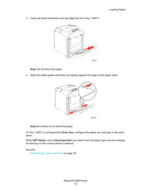 Page 54Loading Paper
Phaser® 6280 Printer
54 3. Insert all media facedown and top edge first into Tray 1 (MPT).
Note:Do not force the paper.
4. Slide the width guides until they rest lightly against the edge of the paper stack.
Note:Be careful not to bend the paper.
If Tray 1 (MPT) is configured for 
Driver Size, configure the paper size and type in the print 
driver.
When 
MPT Mode is set to Panel Specified, you need to set the paper type and size settings 
for the tray on the control panel in advance.
See...