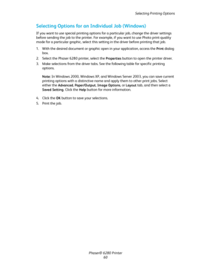 Page 60Selecting Printing Options
Phaser® 6280 Printer
60
Selecting Options for an Individual Job (Windows)
If you want to use special printing options for a particular job, change the driver settings 
before sending the job to the printer. For example, if you want to use Photo print-quality 
mode for a particular graphic, select this setting in the driver before printing that job.
1. With the desired document or graphic open in your application, access the 
Print dialog 
box.
2. Select the Phaser 6280 printer,...