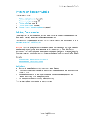 Page 67Printing on Specialty Media
Phaser® 6280 Printer
67
Printing on Specialty Media
This section includes:
•Printing Transparencies on page 67
•Printing Envelopes on page 69
•Printing Labels on page 72
•Printing Glossy Paper on page 77
•Printing Custom Size or Long Paper on page 82
Printing Transparencies
Transparencies can be printed from all trays. They should be printed on one side only. For 
best results, use only recommended Xerox transparencies.
To order paper, transparencies, or other specialty media,...