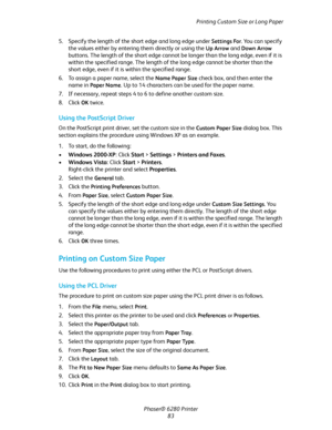 Page 83Printing Custom Size or Long Paper
Phaser® 6280 Printer
83 5. Specify the length of the short edge and long edge under 
Settings For. You can specify 
the values either by entering them directly or using the 
Up Arrow and Down Arrow 
buttons. The length of the short edge cannot be longer than the long edge, even if it is 
within the specified range. The length of the long edge cannot be shorter than the 
short edge, even if it is within the specified range.
6. To assign a paper name, select the 
Name...