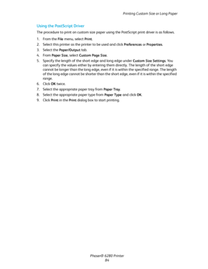 Page 84Printing Custom Size or Long Paper
Phaser® 6280 Printer
84
Using the PostScript Driver
The procedure to print on custom size paper using the PostScript print driver is as follows.
1. From the 
File menu, select Print.
2. Select this printer as the printer to be used and click 
Preferences or Properties.
3. Select the 
Paper/Output tab.
4. From 
Paper Size, select Custom Page Size.
5. Specify the length of the short edge and long edge under 
Custom Size Settings. You 
can specify the values either by...