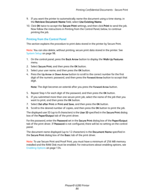 Page 86Printing Confidential Documents - Secure Print
Phaser® 6280 Printer
86 9. If you want the printer to automatically name the document using a time stamp, in 
the Retrieve Document Name field, select Use Existing Name.
10. Click 
OK twice to accept the Secure Print settings, and then click Print to send the job.
Now follow the instructions in Printing from the Control Panel, below, to continue 
printing the job.
Printing from the Control Panel
This section explains the procedure to print data stored in the...