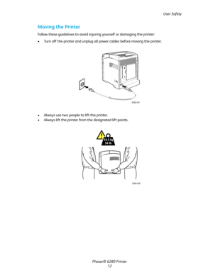 Page 12User Safety
Phaser® 6280 Printer
12
Moving the Printer
Follow these guidelines to avoid injuring yourself or damaging the printer:
• Turn off the printer and unplug all power cables before moving the printer.
• Always use two people to lift the printer.
• Always lift the printer from the designated lift points.
6280-041
24.5 kg
54 lb.
6280-040
Downloaded From ManualsPrinter.com Manuals 