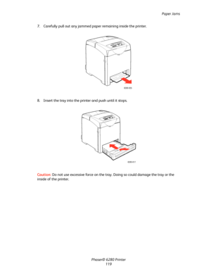 Page 118Paper Jams
Phaser® 6280 Printer
119 7. Carefully pull out any jammed paper remaining inside the printer.
8. Insert the tray into the printer and push until it stops.
Caution:Do not use excessive force on the tray. Doing so could damage the tray or the 
inside of the printer.
6280-025
6280-017
Downloaded From ManualsPrinter.com Manuals 