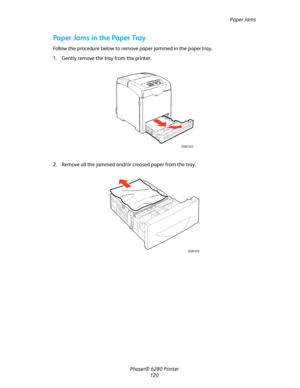 Page 119Paper Jams
Phaser® 6280 Printer
120
Paper Jams in the Paper Tray
Follow the procedure below to remove paper jammed in the paper tray.
1. Gently remove the tray from the printer.
2. Remove all the jammed and/or creased paper from the tray.
6280-024
6280-035
Downloaded From ManualsPrinter.com Manuals 