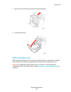 Page 123Paper Jams
Phaser® 6280 Printer
124 3. Open the cover of the fuser and remove the jammed paper.
4. Close the front cover.
When Long Paper Jams
When long paper (longer than 356 mm) jams inside the printer, cut the paper as needed, 
then remove it in the proper way depending on the place that the paper jam occurs. 
Caution:If it is difficult to open the front cover, do not force it. Turn the power off 
immediately. Refer to the Xerox Support website, www.xerox.com/office/6280support
, for 
assistance....