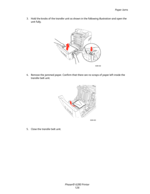 Page 125Paper Jams
Phaser® 6280 Printer
126 3. Hold the knobs of the transfer unit as shown in the following illustration and open the 
unit fully.
4. Remove the jammed paper. Confirm that there are no scraps of paper left inside the 
transfer belt unit.
5. Close the transfer belt unit.
6280-032
6280-033
Downloaded From ManualsPrinter.com Manuals 