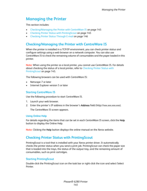 Page 144Managing the Printer
Phaser® 6280 Printer
145
Managing the Printer
This section includes:
•Checking/Managing the Printer with CentreWare IS on page 145
•Checking Printer Status with PrintingScout on page 145
•Checking Printer Status Through E-mail on page 146
Checking/Managing the Printer with CentreWare IS
When the printer is installed in a TCP/IP environment, you can check printer status and 
configure settings using a web browser on a network computer. You can also use 
CentreWare IS to check the...