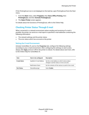 Page 145Managing the Printer
Phaser® 6280 Printer
146 If the PrintingScout icon is not displayed on the task bar, open PrintingScout from the Start 
menu:
1. From the Start menu, select Programs, then Xerox Office Printing, then 
PrintingScout, and then Activate PrintingScout.
2. The Select Printer screen appears.
For details about the functions of PrintingScout, refer to the Online Help.
Checking Printer Status Through E-mail
When connected in a network environment where sending and receiving of e-mail is...