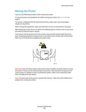 Page 149Moving the Printer
Phaser® 6280 Printer
150
Moving the Printer
Carry out the following procedure when moving the printer.
To view precautions and guidelines for safely moving your printer, see User Safety on 
page 8.
The printer, configured with the optional accessories, paper trays, and consumables, 
weighs 24.5 kg (54 lb.).
When moving the equipment, make sure that there are two or more persons carrying it.
When lifting the printer, be sure to observe the following points. Failure to do so may cause...