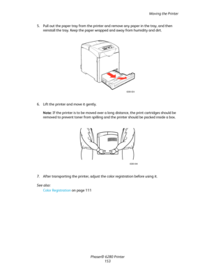 Page 152Moving the Printer
Phaser® 6280 Printer
153 5. Pull out the paper tray from the printer and remove any paper in the tray, and then 
reinstall the tray. Keep the paper wrapped and away from humidity and dirt.
6. Lift the printer and move it gently.
Note:If the printer is to be moved over a long distance, the print cartridges should be 
removed to prevent toner from spilling and the printer should be packed inside a box.
7. After transporting the printer, adjust the color registration before using it.
See...