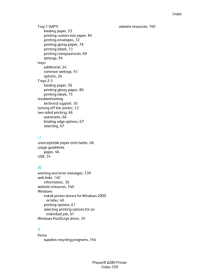 Page 158Index
Phaser® 6280 Printer
Index-159 Tray 1 (MPT)
loading paper,53
printing custom size paper,84
printing envelopes,72
printing glossy paper,78
printing labels,73
printing transparencies,69
settings,94
trays
additional,24
common settings,93
options,24
Trays 2-3
loading paper,56
printing glossy paper,80
printing labels,75
troubleshooting
technical support,30
turning off the printer,12
two-sided printing,66
automatic,66
binding edge options,67
selecting,67
U
unacceptable paper and media,48
usage...