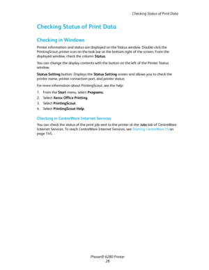 Page 28Checking Status of Print Data
Phaser® 6280 Printer
28
Checking Status of Print Data
Checking in Windows
Printer information and status are displayed on the Status window. Double-click the 
PrintingScout printer icon on the task bar at the bottom right of the screen. From the 
displayed window, check the column Status.
You can change the display contents with the button on the left of the Printer Status 
window.
Status Setting button: Displays the Status Setting screen and allows you to check the 
printer...