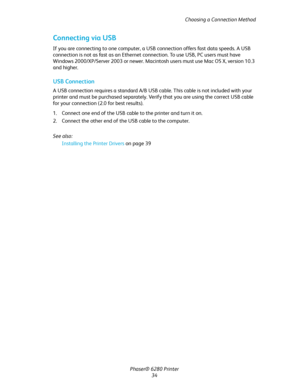 Page 34Choosing a Connection Method
Phaser® 6280 Printer
34
Connecting via USB
If you are connecting to one computer, a USB connection offers fast data speeds. A USB 
connection is not as fast as an Ethernet connection. To use USB, PC users must have 
Windows 2000/XP/Server 2003 or newer. Macintosh users must use Mac OS X, version 10.3 
and higher.
USB Connection
A USB connection requires a standard A/B USB cable. This cable is not included with your 
printer and must be purchased separately. Verify that you...