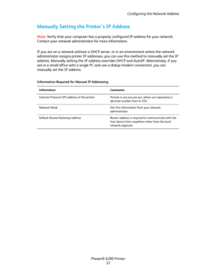 Page 37Configuring the Network Address
Phaser® 6280 Printer
37
Manually Setting the Printer’s IP Address
Note:Verify that your computer has a properly configured IP address for your network. 
Contact your network administrator for more information.
If you are on a network without a DHCP server, or in an environment where the network 
administrator assigns printer IP addresses, you can use this method to manually set the IP 
address. Manually setting the IP address overrides DHCP and AutoIP. Alternatively, if...