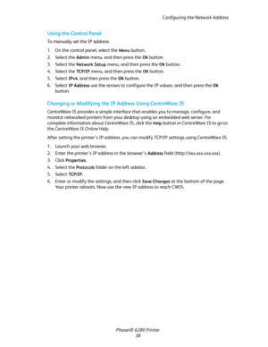 Page 38Configuring the Network Address
Phaser® 6280 Printer
38
Using the Control Panel
To manually set the IP address:
1. On the control panel, select the 
Menu button.
2. Select the 
Admin menu, and then press the OK button.
3. Select the 
Network Setup menu, and then press the OK button.
4. Select the 
TC P / I P  menu, and then press the OK button.
5. Select 
IPv4, and then press the OK button.
6. Select 
IP Address use the arrows to configure the IP values, and then press the OK 
button.
Changing or...