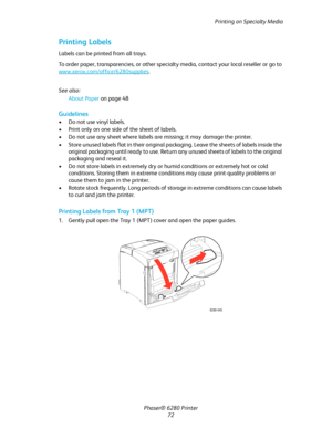 Page 72Printing on Specialty Media
Phaser® 6280 Printer
72
Printing Labels
Labels can be printed from all trays.
To order paper, transparencies, or other specialty media, contact your local reseller or go to 
www.xerox.com/office/6280supplies
.
See also: 
About Paper on page 48
Guidelines
• Do not use vinyl labels.
• Print only on one side of the sheet of labels.
• Do not use any sheet where labels are missing; it may damage the printer.
• Store unused labels flat in their original packaging. Leave the sheets...