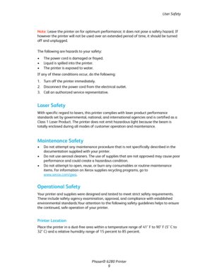 Page 9User Safety
Phaser® 6280 Printer
9 Note:Leave the printer on for optimum performance; it does not pose a safety hazard. If 
however the printer will not be used over an extended period of time, it should be turned 
off and unplugged.
The following are hazards to your safety:
• The power cord is damaged or frayed.
• Liquid is spilled into the printer.
• The printer is exposed to water.
If any of these conditions occur, do the following:
1. Turn off the printer immediately.
2. Disconnect the power cord...