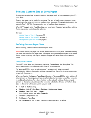 Page 82Printing Custom Size or Long Paper
Phaser® 6280 Printer
82
Printing Custom Size or Long Paper
This section explains how to print on custom size paper, such as long paper using the PCL 
print driver.
Custom size paper can be loaded in each tray. The way to load custom size paper in the 
paper tray is the same as the one to load standard size paper. The way to load custom size 
paper in Tray 1 (MPT) is the same as the one to load standard size paper.
When 
MPT Mode is set to Panel Specified, you need to...