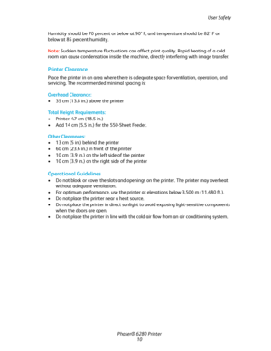 Page 10User Safety
Phaser® 6280 Printer
10 Humidity should be 70 percent or below at 90° F, and temperature should be 82° F or 
below at 85 percent humidity.
Note:Sudden temperature fluctuations can affect print quality. Rapid heating of a cold 
room can cause condensation inside the machine, directly interfering with image transfer.
Printer Clearance
Place the printer in an area where there is adequate space for ventilation, operation, and 
servicing. The recommended minimal spacing is:
Overhead Clearance:
•...