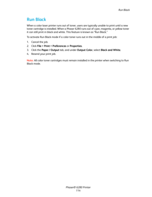 Page 113Run Black
Phaser® 6280 Printer
114
Run Black
When a color laser printer runs out of toner, users are typically unable to print until a new 
toner cartridge is installed. When a Phaser 6280 runs out of cyan, magenta, or yellow toner 
it can still print in black and white. This feature is known as “Run Black.”
To activate Run Black mode if a color toner runs out in the middle of a print job:
1. Cancel the job.
2. Click File > Print > Preferences or Properties.
3. Click the Paper / Output tab, and under...