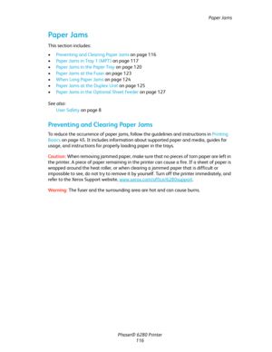 Page 115Paper Jams
Phaser® 6280 Printer
116
Paper Jams
This section includes:
•Preventing and Clearing Paper Jams on page 116
•Paper Jams in Tray 1 (MPT) on page 117
•Paper Jams in the Paper Tray on page 120
•Paper Jams at the Fuser on page 123
•When Long Paper Jams on page 124
•Paper Jams at the Duplex Unit on page 125
•Paper Jams in the Optional Sheet Feeder on page 127
See also: 
User Safety on page 8
Preventing and Clearing Paper Jams
To reduce the occurrence of paper jams, follow the guidelines and...