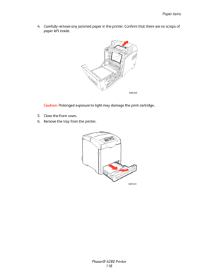 Page 117Paper Jams
Phaser® 6280 Printer
118 4. Carefully remove any jammed paper in the printer. Confirm that there are no scraps of 
paper left inside.
Caution:Prolonged exposure to light may damage the print cartridge.
5. Close the front cover.
6. Remove the tray from the printer.
6280-023
6280-024
Downloaded From ManualsPrinter.com Manuals 