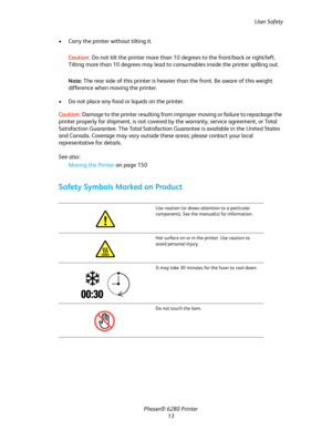 Page 13User Safety
Phaser® 6280 Printer
13 • Carry the printer without tilting it.
Caution:Do not tilt the printer more than 10 degrees to the front/back or right/left. 
Tilting more than 10 degrees may lead to consumables inside the printer spilling out.
Note:The rear side of this printer is heavier than the front. Be aware of this weight 
difference when moving the printer.
• Do not place any food or liquids on the printer.
Caution:Damage to the printer resulting from improper moving or failure to repackage...