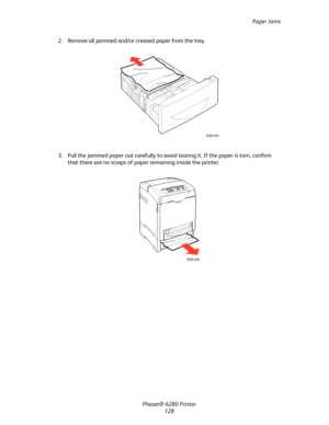 Page 127Paper Jams
Phaser® 6280 Printer
128 2. Remove all jammed and/or creased paper from the tray.
3. Pull the jammed paper out carefully to avoid tearing it. If the paper is torn, confirm 
that there are no scraps of paper remaining inside the printer.
6280-035
6280-036
Downloaded From ManualsPrinter.com Manuals 