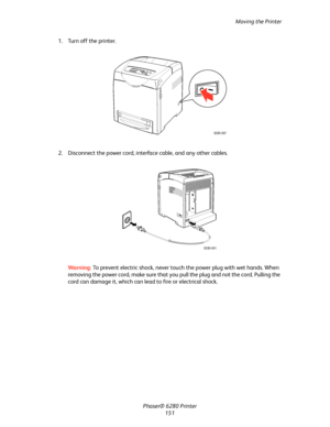 Page 150Moving the Printer
Phaser® 6280 Printer
151 1. Turn off the printer.
2. Disconnect the power cord, interface cable, and any other cables.
Warning:To prevent electric shock, never touch the power plug with wet hands. When 
removing the power cord, make sure that you pull the plug and not the cord. Pulling the 
cord can damage it, which can lead to fire or electrical shock.
6280-007
6280-041
Downloaded From ManualsPrinter.com Manuals 