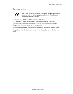 Page 16Regulatory Information
Phaser® 6280 Printer
16
European Union
• December 12, 2006: Low Voltage Directive 2006/95/EC
• December 15, 2004: Electromagnetic Compatibility Directive 2004/108/EC
This product, if used properly in accordance with the user's instructions, is neither 
dangerous for the consumer nor for the environment.
To ensure compliance with European Union regulations, use shielded interface cables.
A signed copy of the Declaration of Conformity for this product can be obtained from...