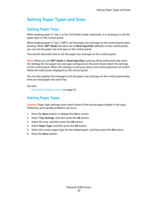 Page 50Setting Paper Types and Sizes
Phaser® 6280 Printer
50
Setting Paper Types and Sizes
Setting Paper Trays
When loading paper in Tray 3 or the 550-Sheet Feeder (optional), it is necessary to set the 
paper type on the control panel. 
When loading paper in Tray 1 (MPT), set the paper size and type on the control panel when 
printing. When 
MPT Mode has been set to Panel Specified (default) on the control panel, 
you can set the paper size and type on the control panel.
This section describes how to set the...