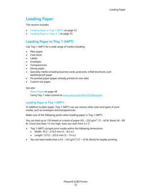 Page 52Loading Paper
Phaser® 6280 Printer
52
Loading Paper
This section includes:
•Loading Paper in Tray 1 (MPT) on page 52
•Loading Paper in Trays 2-3 on page 55
Loading Paper in Tray 1 (MPT)
Use Tray 1 (MPT) for a wide range of media including:
• Plain paper
•Card stock
•Labels
• Envelopes
• Transparencies
• Glossy paper
• Specialty media including business cards, postcards, trifold brochures, and 
weatherproof paper
• Pre-printed paper (paper already printed on one side)
• Custom size paper
See also: 
About...