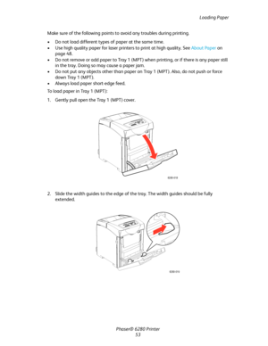 Page 53Loading Paper
Phaser® 6280 Printer
53 Make sure of the following points to avoid any troubles during printing.
• Do not load different types of paper at the same time.
• Use high quality paper for laser printers to print at high quality. See About Paper on 
page 48.
• Do not remove or add paper to Tray 1 (MPT) when printing, or if there is any paper still 
in the tray. Doing so may cause a paper jam.
• Do not put any objects other than paper on Tray 1 (MPT). Also, do not push or force 
down Tray 1...