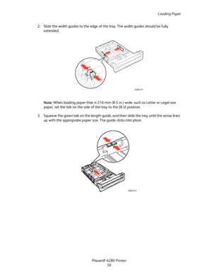 Page 56Loading Paper
Phaser® 6280 Printer
56 2. Slide the width guides to the edge of the tray. The width guides should be fully 
extended.
Note:When loading paper that is 216 mm (8.5 in.) wide, such as Letter or Legal size 
paper, set the tab on the side of the tray to the [8.5] position.
3. Squeeze the green tab on the length guide, and then slide the tray until the arrow lines 
up with the appropriate paper size. The guide clicks into place.
6280-013
6280-014
Downloaded From ManualsPrinter.com Manuals 