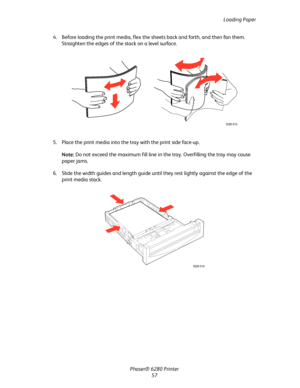 Page 57Loading Paper
Phaser® 6280 Printer
57 4. Before loading the print media, flex the sheets back and forth, and then fan them. 
Straighten the edges of the stack on a level surface.
5. Place the print media into the tray with the print side face-up.
Note:Do not exceed the maximum fill line in the tray. Overfilling the tray may cause 
paper jams.
6. Slide the width guides and length guide until they rest lightly against the edge of the 
print media stack.
6280-015
6280-016
Downloaded From ManualsPrinter.com...