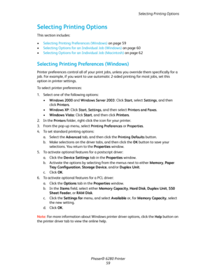 Page 59Selecting Printing Options
Phaser® 6280 Printer
59
Selecting Printing Options
This section includes:
•Selecting Printing Preferences (Windows) on page 59
•Selecting Options for an Individual Job (Windows) on page 60
•Selecting Options for an Individual Job (Macintosh) on page 62
Selecting Printing Preferences (Windows)
Printer preferences control all of your print jobs, unless you override them specifically for a 
job. For example, if you want to use automatic 2-sided printing for most jobs, set this...