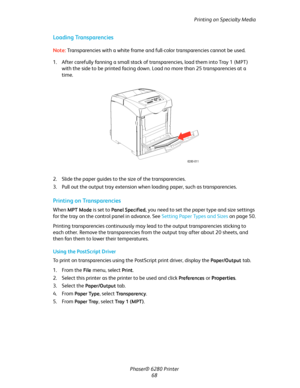 Page 68Printing on Specialty Media
Phaser® 6280 Printer
68
Loading Transparencies
Note:Transparencies with a white frame and full-color transparencies cannot be used.
1. After carefully fanning a small stack of transparencies, load them into Tray 1 (MPT) 
with the side to be printed facing down. Load no more than 25 transparencies at a 
time.
2. Slide the paper guides to the size of the transparencies.
3. Pull out the output tray extension when loading paper, such as transparencies.
Printing on Transparencies...