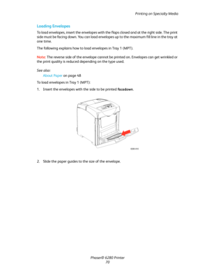 Page 70Printing on Specialty Media
Phaser® 6280 Printer
70
Loading Envelopes
To load envelopes, insert the envelopes with the flaps closed and at the right side. The print 
side must be facing down. You can load envelopes up to the maximum fill line in the tray at 
one time.
The following explains how to load envelopes in Tray 1 (MPT).
Note:The reverse side of the envelope cannot be printed on. Envelopes can get wrinkled or 
the print quality is reduced depending on the type used.
See also: 
About Paper on page...