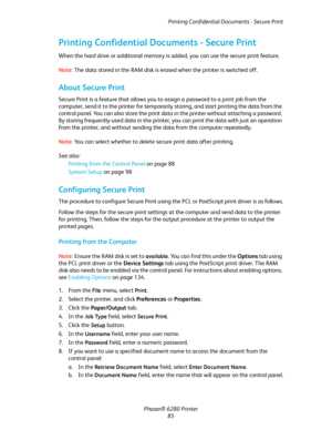 Page 85Printing Confidential Documents - Secure Print
Phaser® 6280 Printer
85
Printing Confidential Documents - Secure Print
When the hard drive or additional memory is added, you can use the secure print feature.
Note:The data stored in the RAM disk is erased when the printer is switched off.
About Secure Print
Secure Print is a feature that allows you to assign a password to a print job from the 
computer, send it to the printer for temporarily storing, and start printing the data from the 
control panel. You...