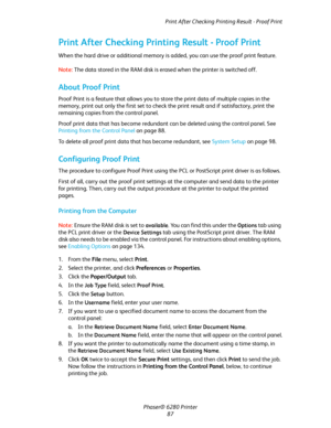 Page 87Print After Checking Printing Result - Proof Print
Phaser® 6280 Printer
87
Print After Checking Printing Result - Proof Print
When the hard drive or additional memory is added, you can use the proof print feature.
Note:The data stored in the RAM disk is erased when the printer is switched off.
About Proof Print
Proof Print is a feature that allows you to store the print data of multiple copies in the 
memory, print out only the first set to check the print result and if satisfactory, print the 
remaining...