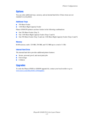 Page 11Printer Configurations
Phaser® 6300/6350 Color Laser Printer
1-5
Options
You can order additional trays, memory, and an internal hard drive if these items are not 
standard on your printer.
Additional Trays
■550-Sheet Feeder
■1100-Sheet High-Capacity Feeder
Phaser 6300⁄6350 printers can have feeders in the following combinations:
■One 550-Sheet Feeder (Tray 3)
■One 1100-Sheet High-Capacity Feeder (Trays 3 and 4)
■One 550-Sheet Feeder (Tray 3) and one 1100-Sheet High-Capacity Feeder (Trays 4 and 5)...
