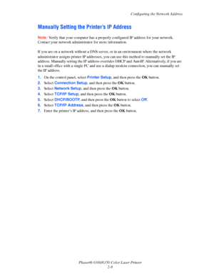 Page 23Configuring the Network Address
Phaser® 6300/6350 Color Laser Printer
2-8
Manually Setting the Printer’s IP Address 
Note:Verify that your computer has a properly configured IP address for your network. 
Contact your network administrator for more information.
If you are on a network without a DNS server, or in an environment where the network 
administrator assigns printer IP addresses, you can use this method to manually set the IP 
address. Manually setting the IP address overrides DHCP and AutoIP....