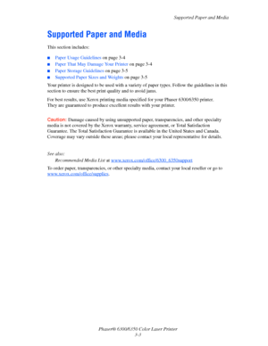 Page 30Supported Paper and Media
Phaser® 6300/6350 Color Laser Printer
3-3
Supported Paper and Media
This section includes:
■Paper Usage Guidelines on page 3-4
■Paper That May Damage Your Printer on page 3-4
■Paper Storage Guidelines on page 3-5
■Supported Paper Sizes and Weights on page 3-5
Your printer is designed to be used with a variety of paper types. Follow the guidelines in this 
section to ensure the best print quality and to avoid jams.
For best results, use Xerox printing media specified for your...