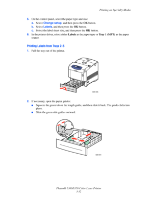 Page 59Printing on Specialty Media
Phaser® 6300/6350 Color Laser Printer
3-32 5.On the control panel, select the paper type and size:
a.Select Change setup, and then press the OK button.
b.Select Labels, and then press the OK button. 
c.Select the label sheet size, and then press the OK button.
6.In the printer driver, select either Labels as the paper type or Tray 1 (MPT) as the paper 
source.
Printing Labels from Trays 2–5
1.Pull the tray out of the printer.
2.If necessary, open the paper guides:
■Squeeze the...