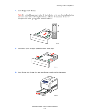 Page 65Printing on Specialty Media
Phaser® 6300/6350 Color Laser Printer
3-38 4.Insert the paper into the tray. 
Note:Do not load the paper above the fill line indicated on the tray. Overloading the tray 
may cause jams. In the following illustration, 2 indicates the maximum fill line for 
transparencies, labels, glossy paper, and thin card stock.
5.If necessary, press the paper guides inward to fit the paper.
6.Insert the tray into the tray slot, and push the tray completely into the printer.
6300-003
MAX
MAX...